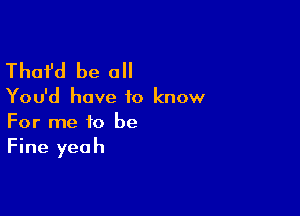 Thafd be a

You'd have to know

For me to be
Fine yeah