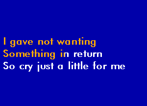 I gave not wanting

Something in return
50 cry just a Iiflle for me