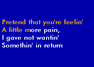 Pretend that you're feelin'
A file more pain,

I gave not waniin'
Somethin' in return