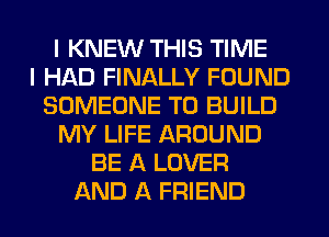 I KNEW THIS TIME
I HAD FINALLY FOUND
SOMEONE TO BUILD
MY LIFE AROUND
BE A LOVER
AND A FRIEND