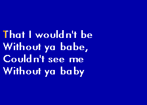 That I would n'f be
Without ya babe,

Could n'f see me
Without ya be by