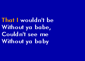 That I wouldn't be
Without ya babe,

Could n'f see me
Without ya be by