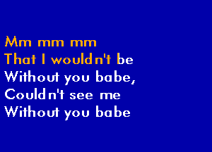 Mm mm mm
That I would n'f be

Without you babe,
Could n't see me
Without you babe