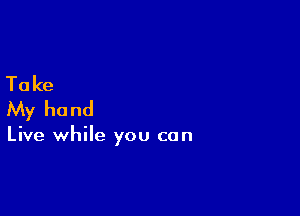 Ta ke
My hand

Live while you can