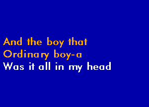 And the boy that

Ordinary boy-o
Was it all in my head