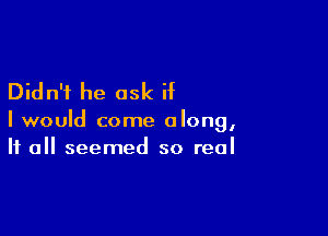 Didn't he ask if

I would come along,
If all seemed so real