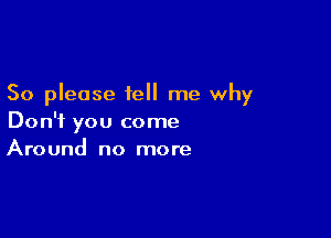 So please tell me why

Don't you come
Around no more