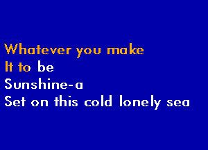 Whatever you make
If to be

Sunshine-a
Set on this cold lonely sea