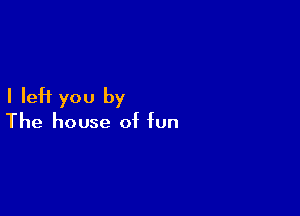 I left you by

The house of fun