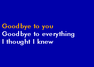 Good bye to you

Good bye to everything
I thought I knew