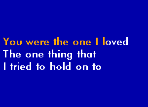 You were the one I loved

The one thing that
I tried to hold on to