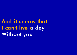 And it seems that

I can't live a day
Without you