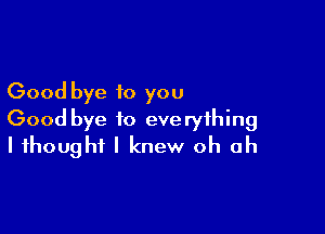 Good bye to you

Good bye to everything
I thought I knew oh oh