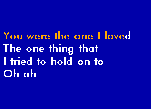 You were the one I loved
The one thing that

I tried to hold on to
Oh oh