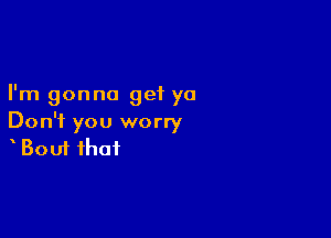 I'm gonna get ya

Don't you worry
Bout that