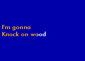 I'm gonna

Knock on wood