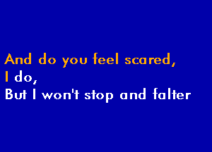 And do you feel scared,

I do,
But I won't stop and falter