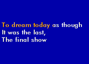 To dream today as though

It was the last,

The final show