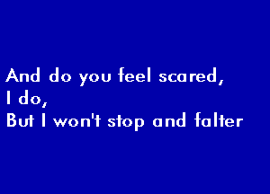 And do you feel scared,

I do,
But I won't stop and falter