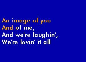 An image of you

And of me,

And we're loughin',
We're lovin' it all