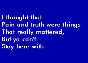 I thought that
Pain and truth were things

That really motiered,
But ya can't
Stay here with