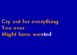 Cry out for everything

You ever
Might have wanted