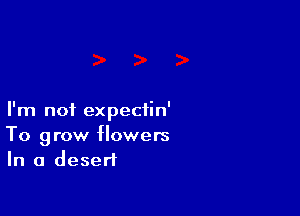 I'm not expectin'
To grow flowers
In a desert