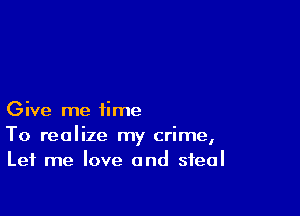 Give me time

To realize my crime,
Let me love and steal