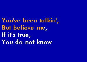 You've been talkin',
But believe me,

If ifs true,
You do not know