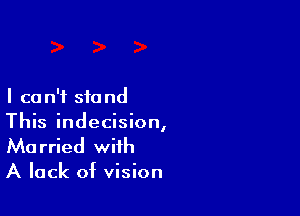 I ca n'f stand

This indecision,
Married with

A lack of vision