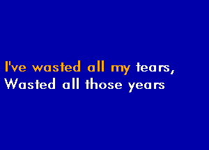 I've wasted all my fears,

Wasted all those years