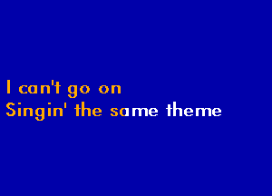 I can't go on

Singin' the same theme