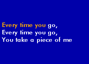 Every time you 90,

Every time you go,
You take a piece of me