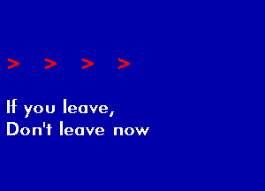 If you leave,
Don't leave now