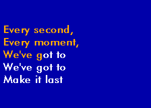 Every second,
Every moment,

We've got to
We've got to
Make it last