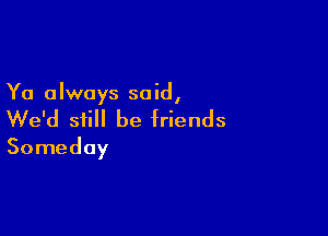 Ya always said,

We'd still be friends
Someday