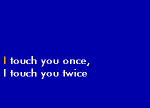 I touch you once,
I touch you twice