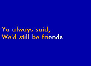 Ya always said,

We'd still be friends