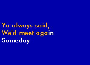 Ya always said,

We'd meet again
Someday