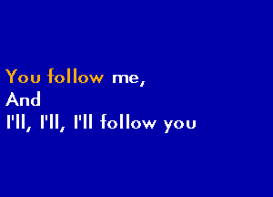 You follow me,

And

I'll, I'll, I'll follow you