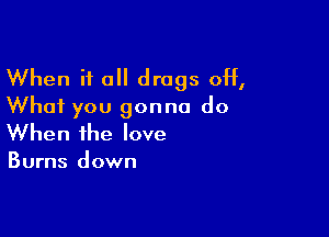 When it all drugs off,
What you gonna do

When the love

Burns down