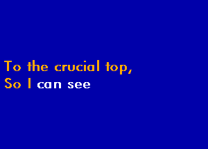 To the crucial top,

So I can see
