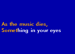 As the music dies,

Something in your eyes