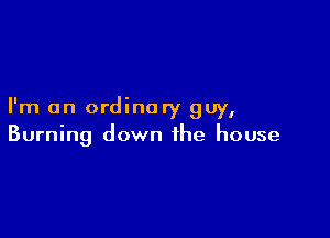 I'm an ordinary guy,

Burning down the house
