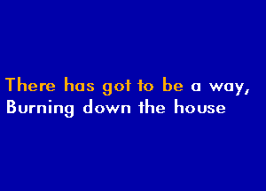 There has got to be a way,

Burning down the house