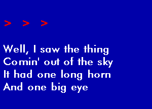 Well, I saw the thing

Comin' oui of the sky
It had one long horn
And one big eye