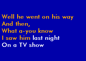 Well he went on his way

And then,

What a-you know
I saw him last night

On a TV show