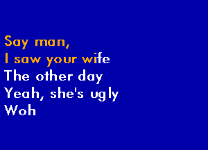 Say man,
I saw your wife

The oiher day
Yeah, she's ugly
Woh