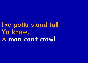 I've gofia stand tall

Ya know,
A man can't crawl