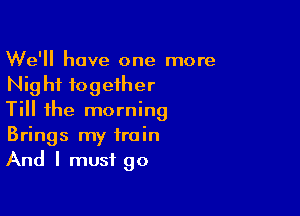 We'll have one more
Night together

Till the morning
Brings my train
And I must go